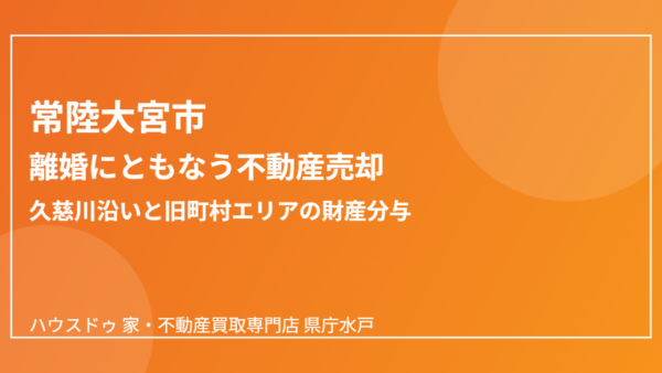 離婚で家を売る｜久慈川沿いの財産分与整理【常陸大宮市版】