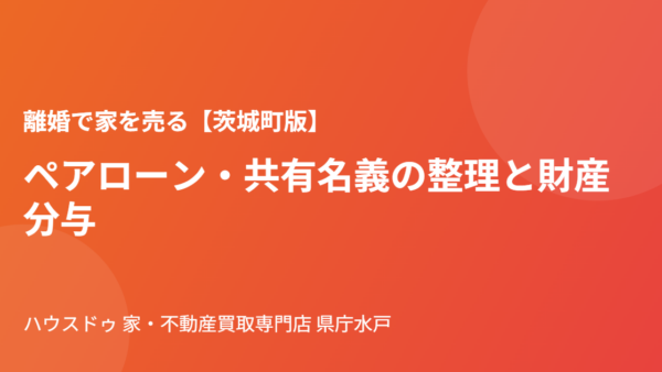 離婚で家を売る｜ペアローンと共有名義の整理【茨城町版】