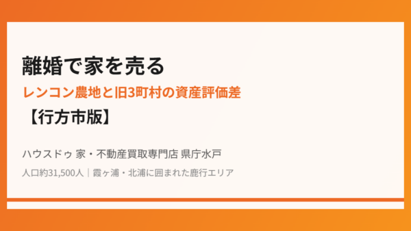 離婚で家を売る｜レンコン農地と旧3町村の資産評価差【行方市版】