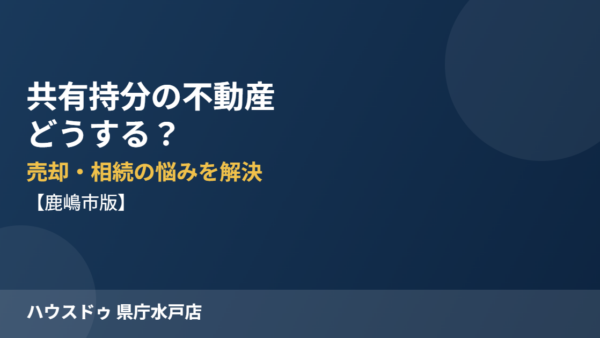 共有持分の不動産はどうする？売却・相続の悩みを解決する方法【鹿嶋市版】